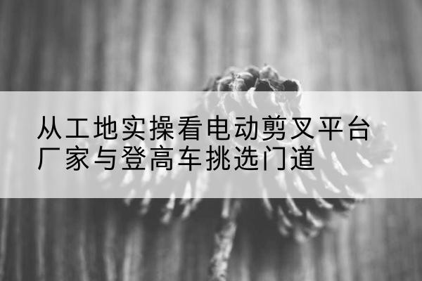 丹江口电动剪叉升降平台厂家-从工地实操看电动剪叉平台厂家与登高车挑选门道