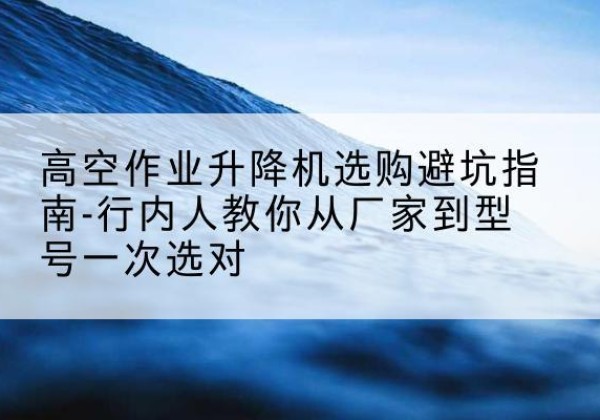丹江口升降平台厂家-高空作业升降机选购避坑指南-行内人教你从厂家到型号一次选对