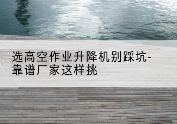 丹江口剪叉式升降机厂家-选高空作业升降机别踩坑-靠谱厂家这样挑