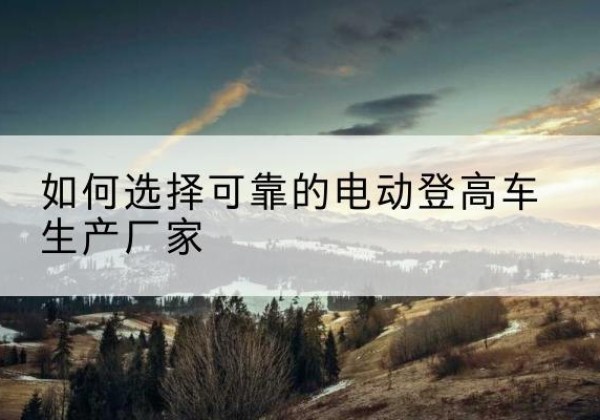 丹江口电动登高车厂家-如何选择可靠的电动登高车生产厂家