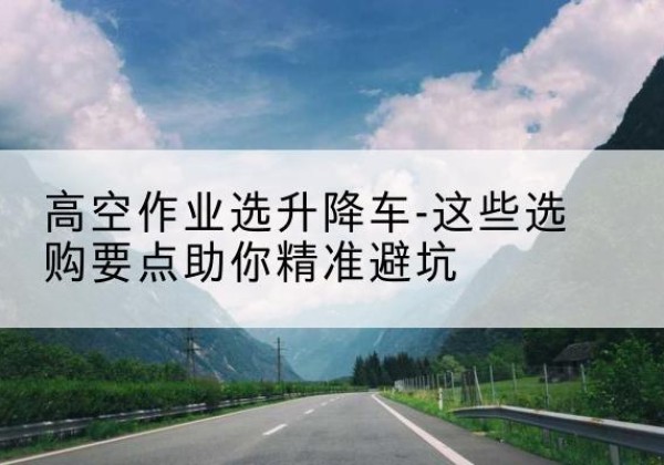丹江口升降车厂家-高空作业选升降车-这些选购要点助你*避坑