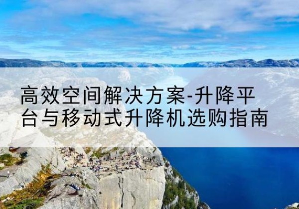 丹江口升降平台厂家-*空间解决方案-升降平台与移动式升降机选购指南