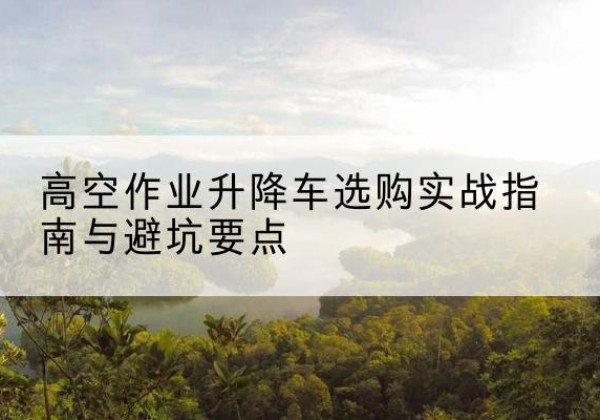 丹江口升降车怎么选-高空作业升降车选购实战指南与避坑要点