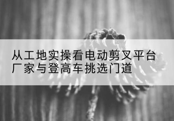 丹江口电动剪叉升降平台厂家-从工地实操看电动剪叉平台厂家与登高车挑选门道