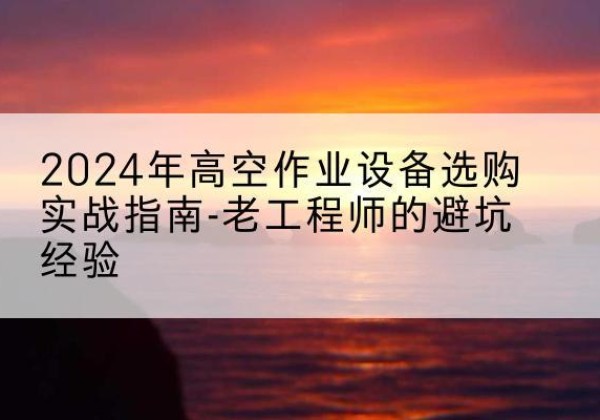 丹江口高空作业升降机厂家推荐-2024年高空作业设备选购实战指南-老工程师的避坑经验